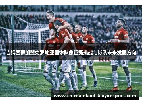 吉姆西蒂加盟克罗地亚国家队象征新挑战与球队未来发展方向