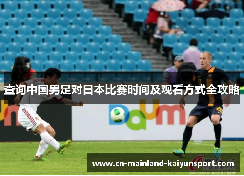查询中国男足对日本比赛时间及观看方式全攻略 查询中国男足对日本比赛时间及观看方式全攻略