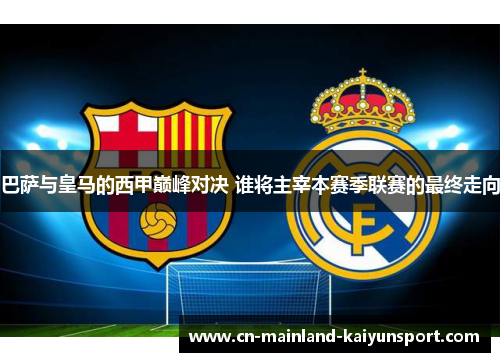 巴萨与皇马的西甲巅峰对决 谁将主宰本赛季联赛的最终走向