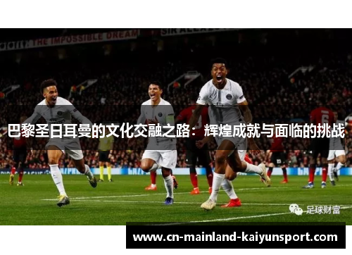 巴黎圣日耳曼的文化交融之路:辉煌成就与面临的挑战 巴黎圣日耳曼的文化交融之路:辉煌成就与面临的挑战