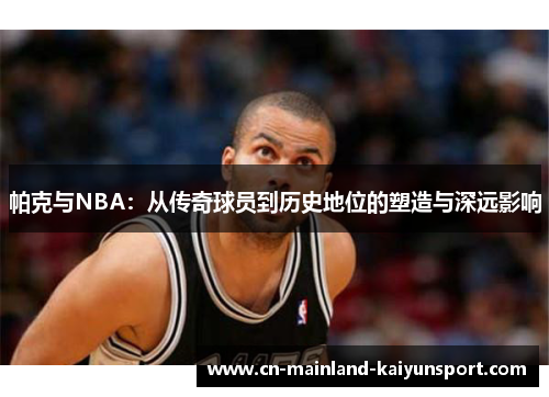 帕克与NBA:从传奇球员到历史地位的塑造与深远影响 帕克与NBA:从传奇球员到历史地位的塑造与深远影响