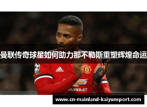 曼联传奇球星如何助力那不勒斯重塑辉煌命运 曼联传奇球星如何助力那不勒斯重塑辉煌命运