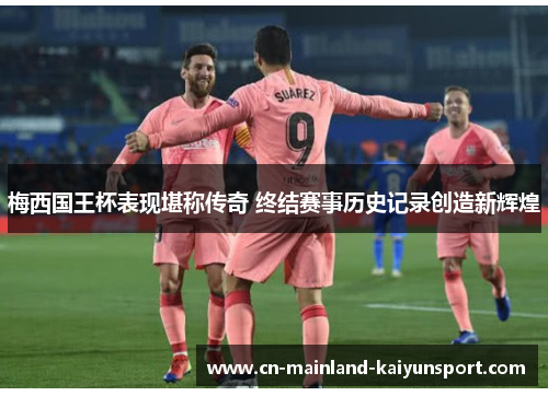 梅西国王杯表现堪称传奇 终结赛事历史记录创造新辉煌 梅西国王杯表现堪称传奇 终结赛事历史记录创造新辉煌