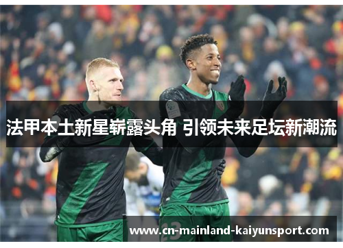 法甲本土新星崭露头角 引领未来足坛新潮流 法甲本土新星崭露头角 引领未来足坛新潮流