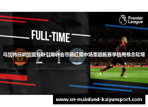乌加特压哨加盟曼联引爆转会市场红魔中场重组新赛季格局悬念陡增