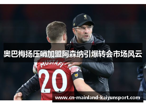 奥巴梅扬压哨加盟阿森纳引爆转会市场风云 奥巴梅扬压哨加盟阿森纳引爆转会市场风云