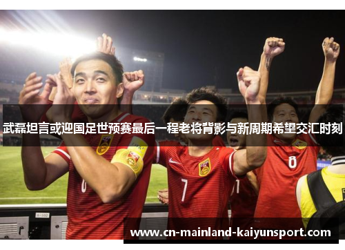 武磊坦言或迎国足世预赛最后一程老将背影与新周期希望交汇时刻 武磊坦言或迎国足世预赛最后一程老将背影与新周期希望交汇时刻