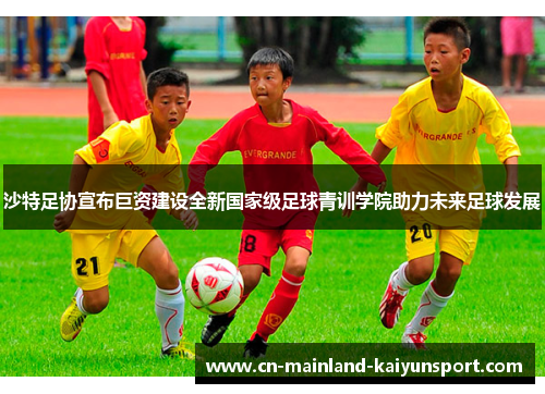 沙特足协宣布巨资建设全新国家级足球青训学院助力未来足球发展