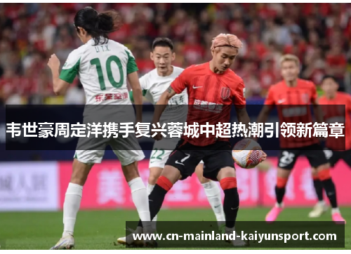 韦世豪周定洋携手复兴蓉城中超热潮引领新篇章 韦世豪周定洋携手复兴蓉城中超热潮引领新篇章